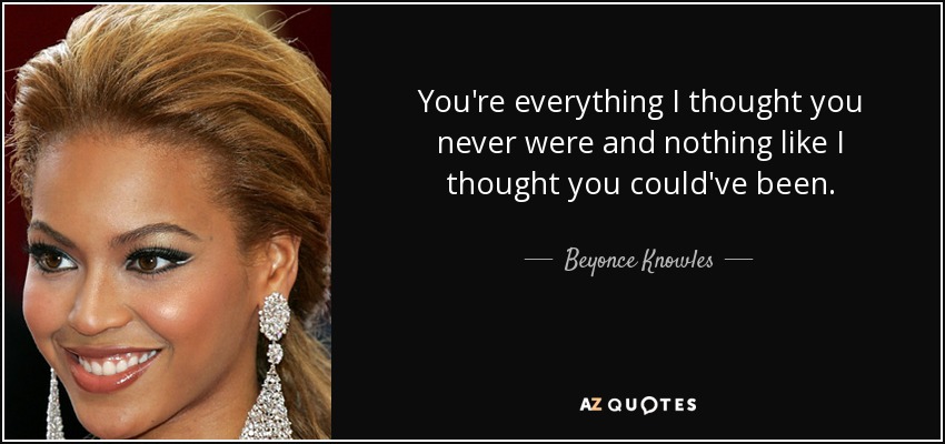 You're everything I thought you never were and nothing like I thought you could've been. - Beyonce Knowles