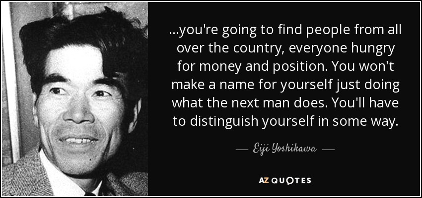 ...you're going to find people from all over the country, everyone hungry for money and position. You won't make a name for yourself just doing what the next man does. You'll have to distinguish yourself in some way. - Eiji Yoshikawa