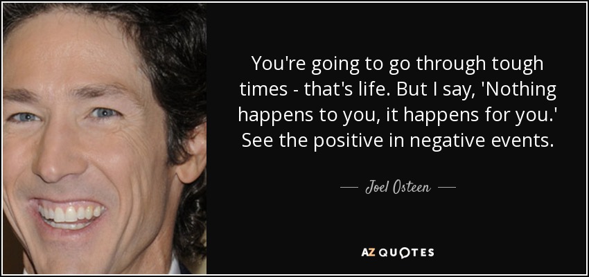 You're going to go through tough times - that's life. But I say, 'Nothing happens to you, it happens for you.' See the positive in negative events. - Joel Osteen