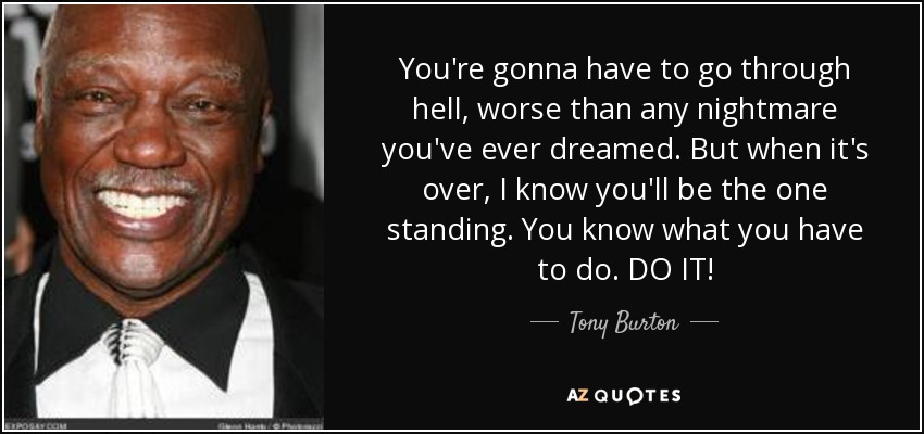 You're gonna have to go through hell, worse than any nightmare you've ever dreamed. But when it's over, I know you'll be the one standing. You know what you have to do. DO IT! - Tony Burton
