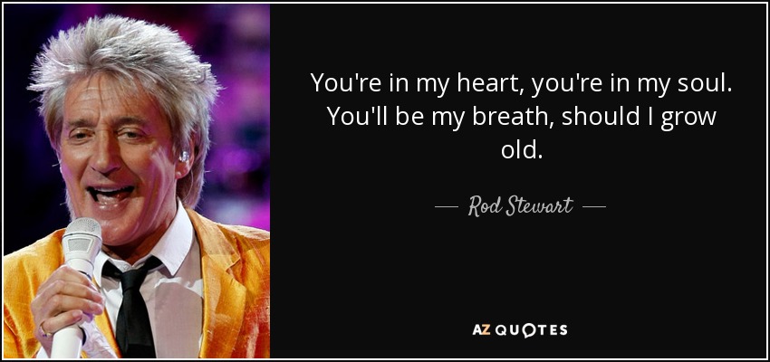 You're in my heart, you're in my soul. You'll be my breath, should I grow old. - Rod Stewart