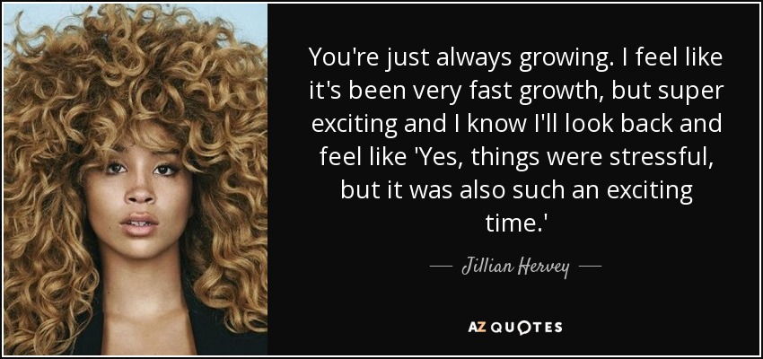 You're just always growing. I feel like it's been very fast growth, but super exciting and I know I'll look back and feel like 'Yes, things were stressful, but it was also such an exciting time.' - Jillian Hervey