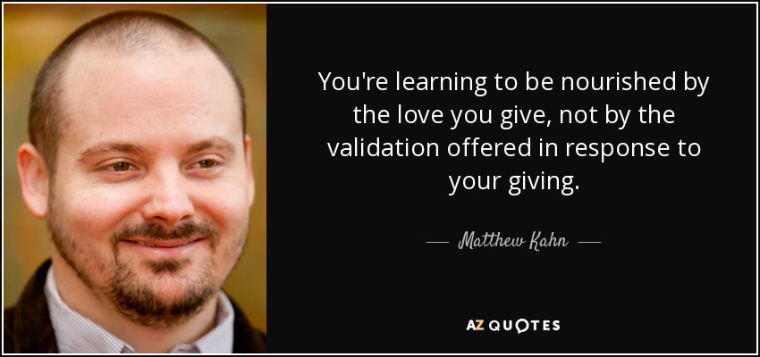 You're learning to be nourished by the love you give, not by the validation offered in response to your giving. - Matthew Kahn