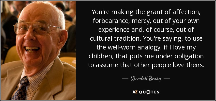 You're making the grant of affection, forbearance, mercy, out of your own experience and, of course, out of cultural tradition. You're saying, to use the well-worn analogy, if I love my children, that puts me under obligation to assume that other people love theirs. - Wendell Berry