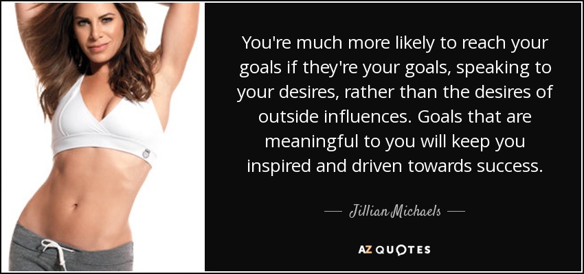 You're much more likely to reach your goals if they're your goals, speaking to your desires, rather than the desires of outside influences. Goals that are meaningful to you will keep you inspired and driven towards success. - Jillian Michaels