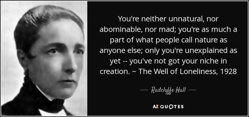 You're neither unnatural, nor abominable, nor mad; you're as much a part of what people call nature as anyone else; only you're unexplained as yet -- you've not got your niche in creation. ~ The Well of Loneliness, 1928 - Radclyffe Hall