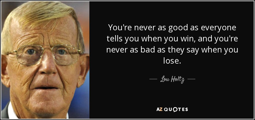 You're never as good as everyone tells you when you win, and you're never as bad as they say when you lose. - Lou Holtz