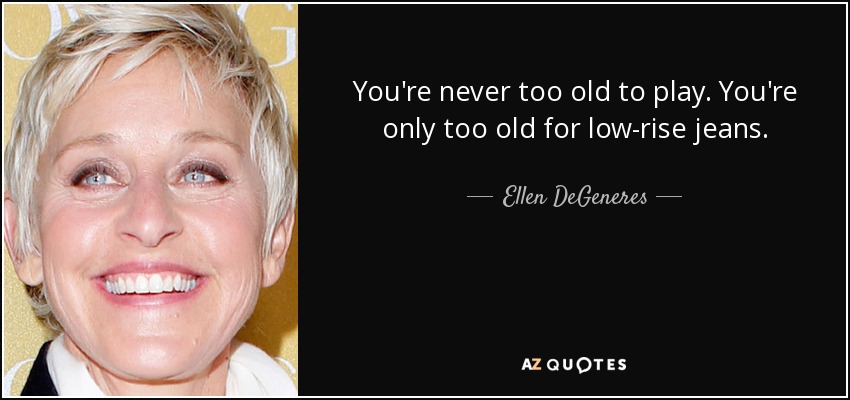 You're never too old to play. You're only too old for low-rise jeans. - Ellen DeGeneres