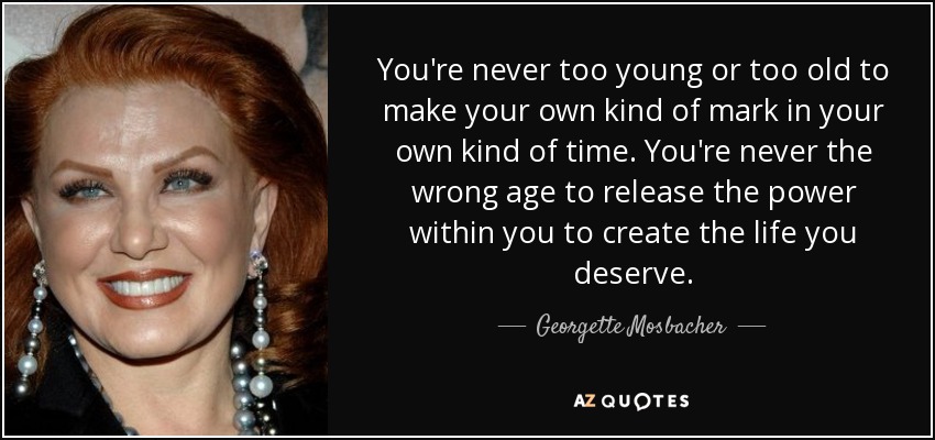 You're never too young or too old to make your own kind of mark in your own kind of time. You're never the wrong age to release the power within you to create the life you deserve. - Georgette Mosbacher