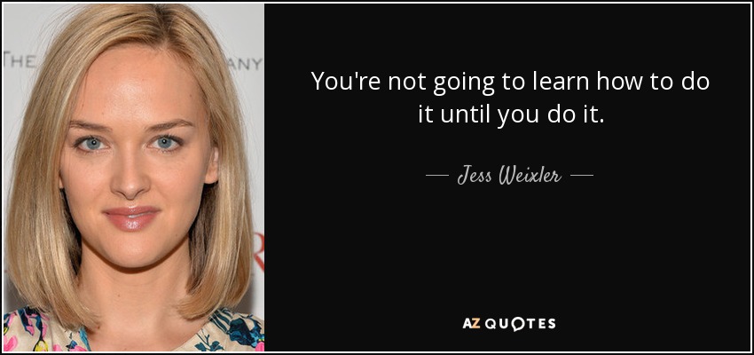 You're not going to learn how to do it until you do it. - Jess Weixler