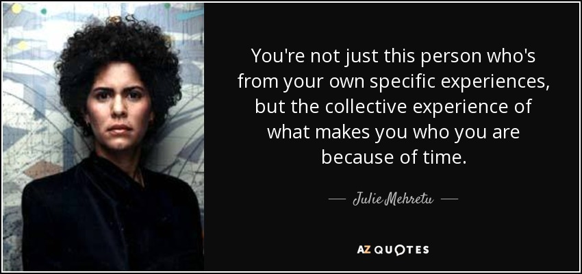 You're not just this person who's from your own specific experiences, but the collective experience of what makes you who you are because of time. - Julie Mehretu