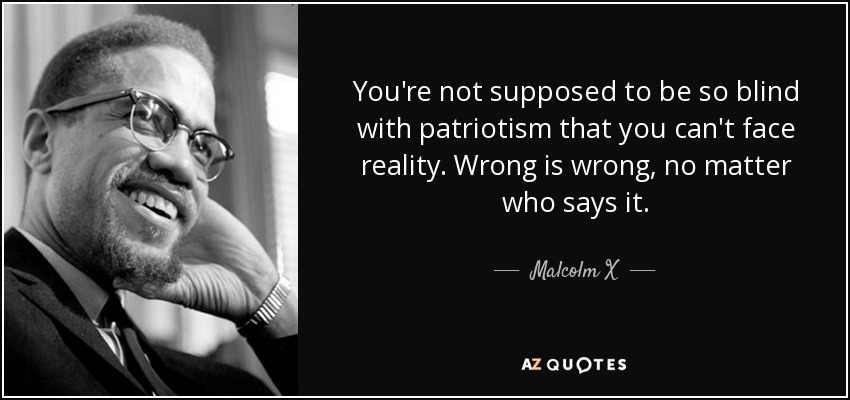 You're not supposed to be so blind with patriotism that you can't face reality. Wrong is wrong, no matter who says it. - Malcolm X