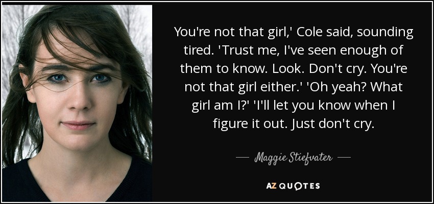 You're not that girl,' Cole said, sounding tired. 'Trust me, I've seen enough of them to know. Look. Don't cry. You're not that girl either.' 'Oh yeah? What girl am I?' 'I'll let you know when I figure it out. Just don't cry. - Maggie Stiefvater
