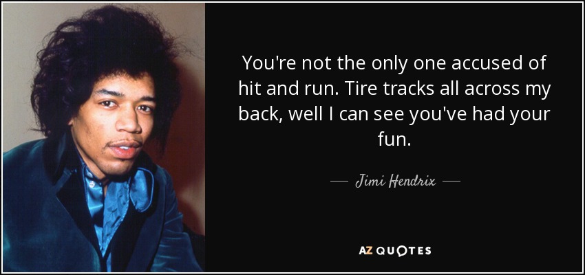 You're not the only one accused of hit and run. Tire tracks all across my back, well I can see you've had your fun. - Jimi Hendrix