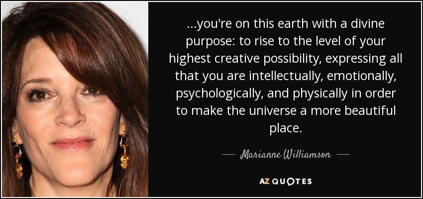...you're on this earth with a divine purpose: to rise to the level of your highest creative possibility, expressing all that you are intellectually, emotionally, psychologically, and physically in order to make the universe a more beautiful place. - Marianne Williamson