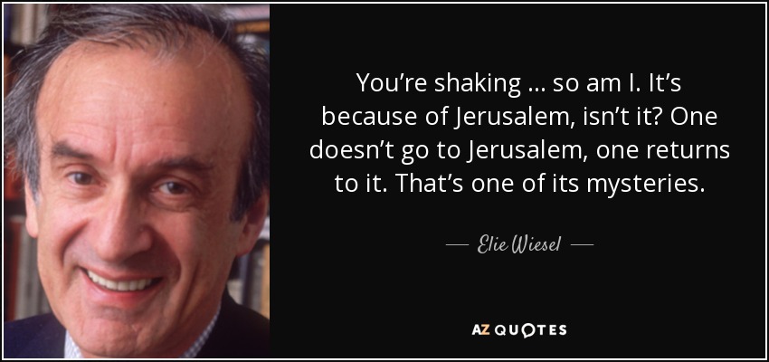 You’re shaking … so am I. It’s because of Jerusalem, isn’t it? One doesn’t go to Jerusalem, one returns to it. That’s one of its mysteries. - Elie Wiesel