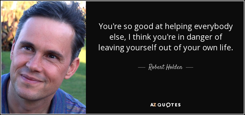 You're so good at helping everybody else, I think you're in danger of leaving yourself out of your own life. - Robert Holden