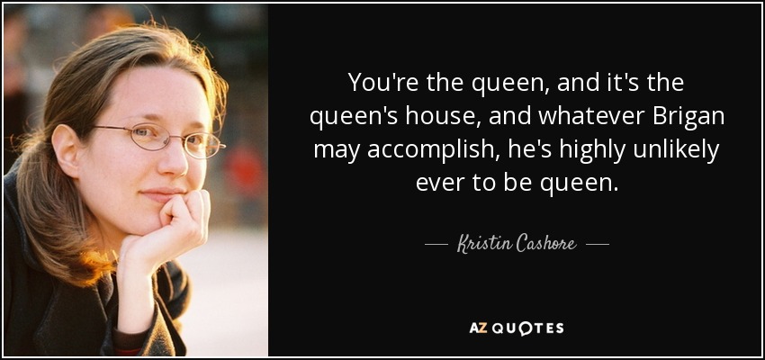 You're the queen, and it's the queen's house, and whatever Brigan may accomplish, he's highly unlikely ever to be queen. - Kristin Cashore