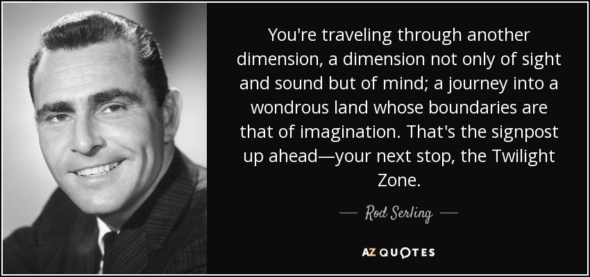 You're traveling through another dimension, a dimension not only of sight and sound but of mind; a journey into a wondrous land whose boundaries are that of imagination. That's the signpost up ahead—your next stop, the Twilight Zone. - Rod Serling