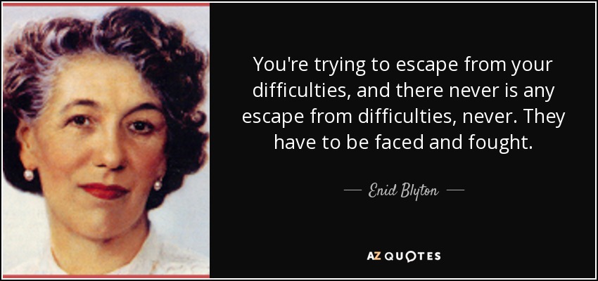 You're trying to escape from your difficulties, and there never is any escape from difficulties, never. They have to be faced and fought. - Enid Blyton