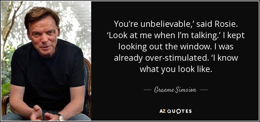 You’re unbelievable,’ said Rosie. ‘Look at me when I’m talking.’ I kept looking out the window. I was already over-stimulated. ‘I know what you look like. - Graeme Simsion