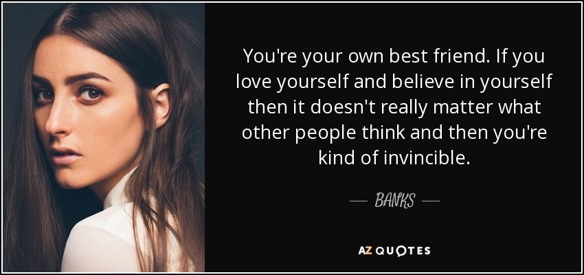 You're your own best friend. If you love yourself and believe in yourself then it doesn't really matter what other people think and then you're kind of invincible. - BANKS