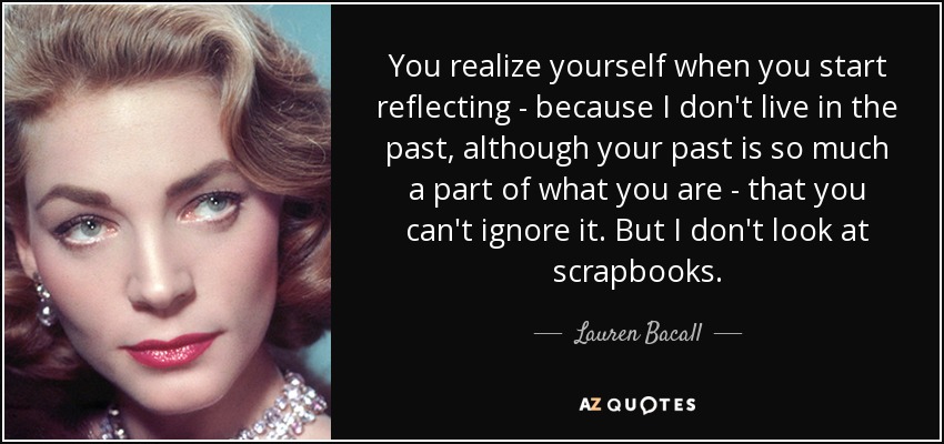 You realize yourself when you start reflecting - because I don't live in the past, although your past is so much a part of what you are - that you can't ignore it. But I don't look at scrapbooks. - Lauren Bacall