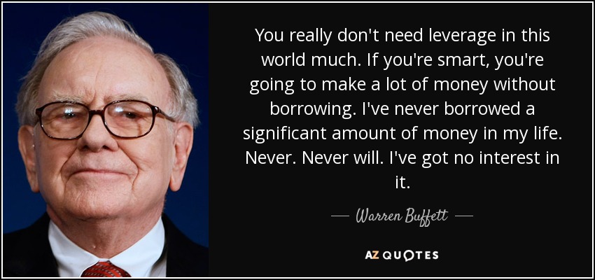 You really don't need leverage in this world much. If you're smart, you're going to make a lot of money without borrowing. I've never borrowed a significant amount of money in my life. Never. Never will. I've got no interest in it. - Warren Buffett