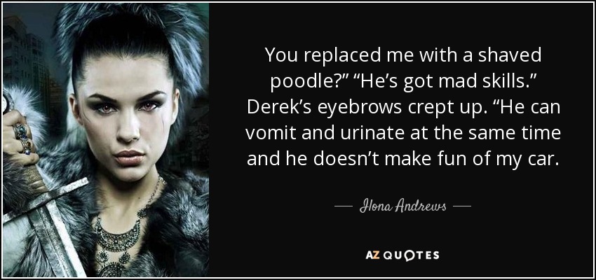 You replaced me with a shaved poodle?” “He’s got mad skills.” Derek’s eyebrows crept up. “He can vomit and urinate at the same time and he doesn’t make fun of my car. - Ilona Andrews