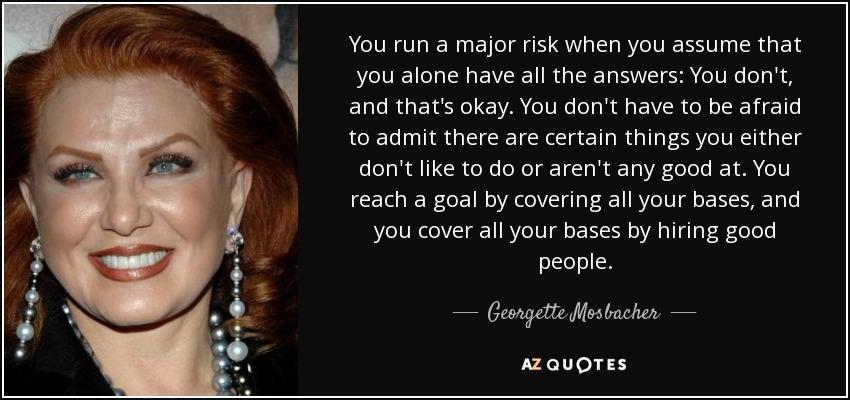 You run a major risk when you assume that you alone have all the answers: You don't, and that's okay. You don't have to be afraid to admit there are certain things you either don't like to do or aren't any good at. You reach a goal by covering all your bases, and you cover all your bases by hiring good people. - Georgette Mosbacher