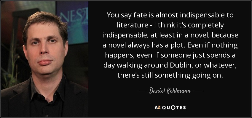 You say fate is almost indispensable to literature - I think it's completely indispensable, at least in a novel, because a novel always has a plot. Even if nothing happens, even if someone just spends a day walking around Dublin, or whatever, there's still something going on. - Daniel Kehlmann