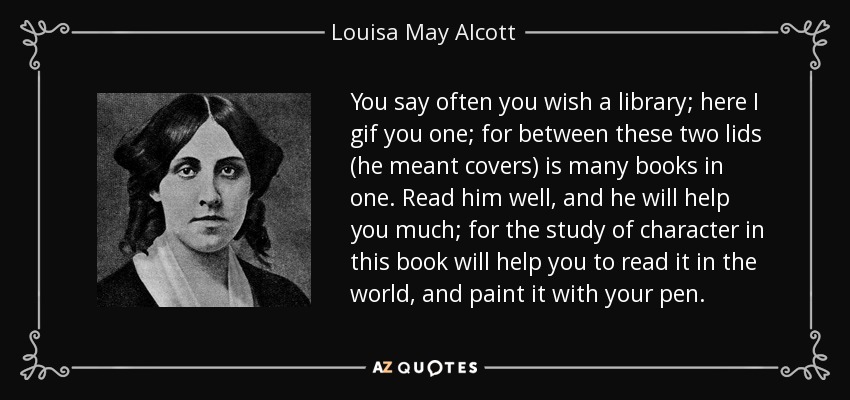 You say often you wish a library; here I gif you one; for between these two lids (he meant covers) is many books in one. Read him well, and he will help you much; for the study of character in this book will help you to read it in the world, and paint it with your pen. - Louisa May Alcott