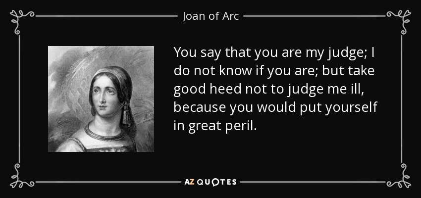 You say that you are my judge; I do not know if you are; but take good heed not to judge me ill, because you would put yourself in great peril. - Joan of Arc