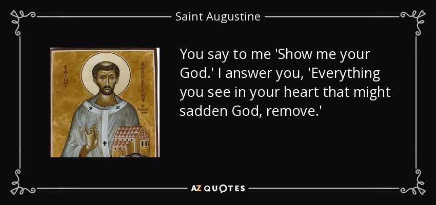 You say to me 'Show me your God.' I answer you, 'Everything you see in your heart that might sadden God, remove.' - Saint Augustine