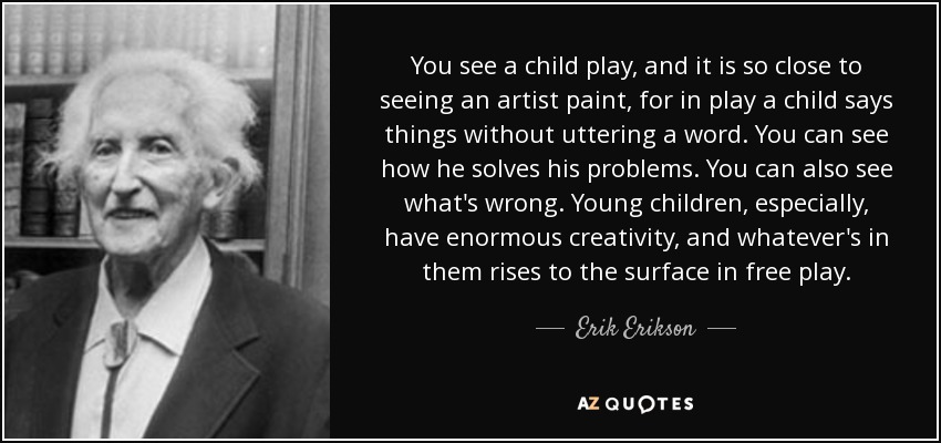 You see a child play, and it is so close to seeing an artist paint, for in play a child says things without uttering a word. You can see how he solves his problems. You can also see what's wrong. Young children, especially, have enormous creativity, and whatever's in them rises to the surface in free play. - Erik Erikson