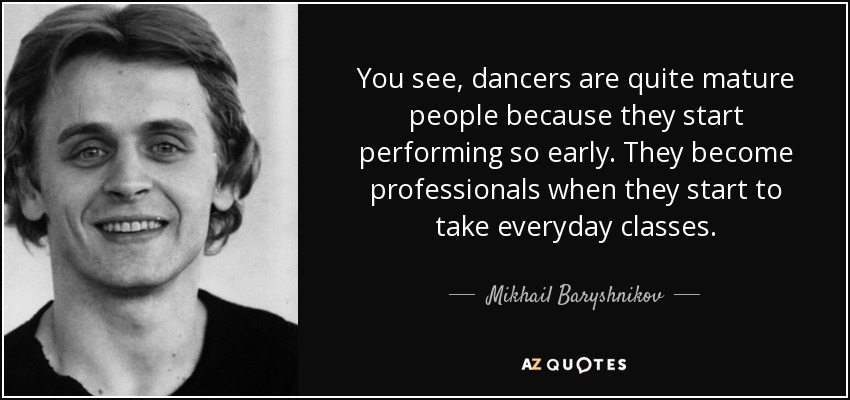 You see, dancers are quite mature people because they start performing so early. They become professionals when they start to take everyday classes. - Mikhail Baryshnikov