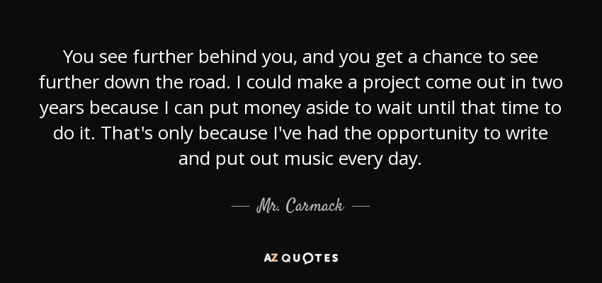 You see further behind you, and you get a chance to see further down the road. I could make a project come out in two years because I can put money aside to wait until that time to do it. That's only because I've had the opportunity to write and put out music every day. - Mr. Carmack