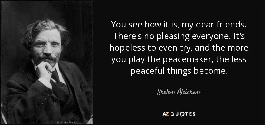 You see how it is, my dear friends. There's no pleasing everyone. It's hopeless to even try, and the more you play the peacemaker, the less peaceful things become. - Sholom Aleichem