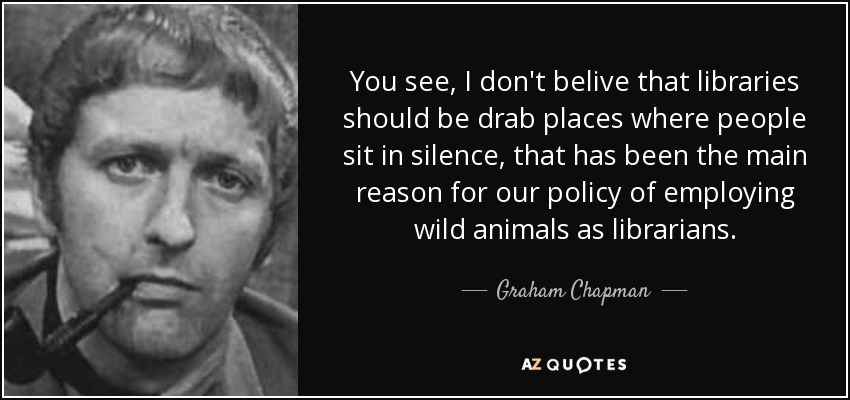 You see, I don't belive that libraries should be drab places where people sit in silence, that has been the main reason for our policy of employing wild animals as librarians. - Graham Chapman