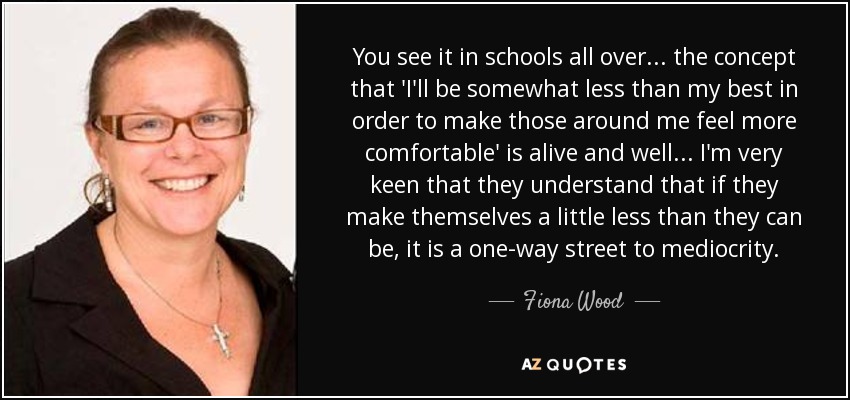 You see it in schools all over... the concept that 'I'll be somewhat less than my best in order to make those around me feel more comfortable' is alive and well... I'm very keen that they understand that if they make themselves a little less than they can be, it is a one-way street to mediocrity. - Fiona Wood
