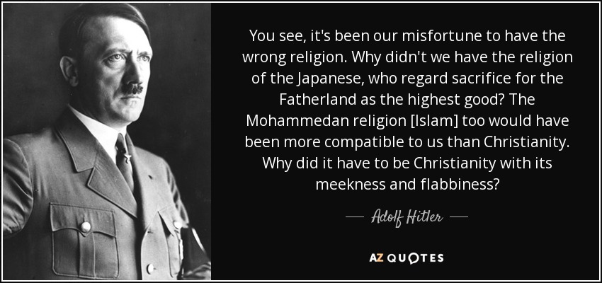 You see, it's been our misfortune to have the wrong religion. Why didn't we have the religion of the Japanese, who regard sacrifice for the Fatherland as the highest good? The Mohammedan religion [Islam] too would have been more compatible to us than Christianity. Why did it have to be Christianity with its meekness and flabbiness? - Adolf Hitler