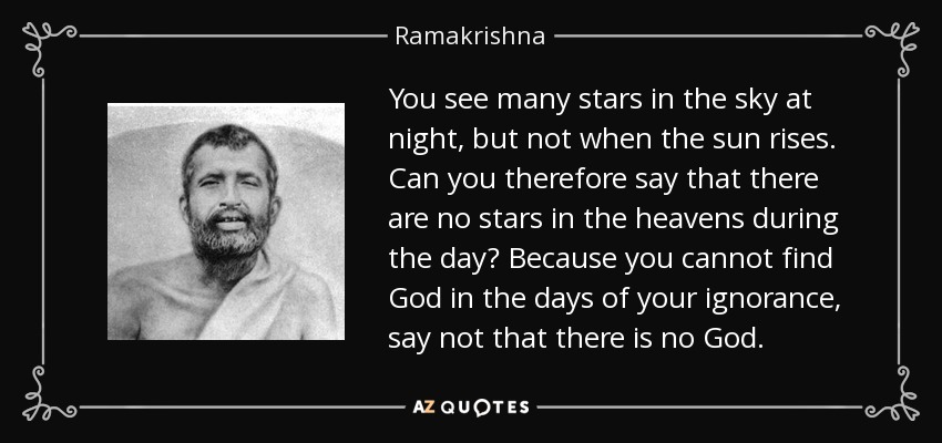 You see many stars in the sky at night, but not when the sun rises. Can you therefore say that there are no stars in the heavens during the day? Because you cannot find God in the days of your ignorance, say not that there is no God. - Ramakrishna