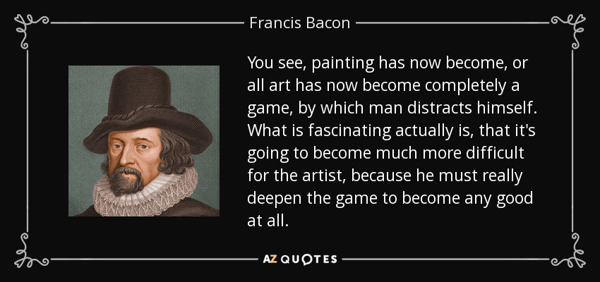 You see, painting has now become, or all art has now become completely a game, by which man distracts himself. What is fascinating actually is, that it's going to become much more difficult for the artist, because he must really deepen the game to become any good at all. - Francis Bacon