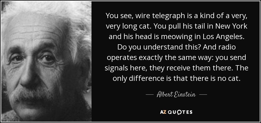 You see, wire telegraph is a kind of a very, very long cat. You pull his tail in New York and his head is meowing in Los Angeles. Do you understand this? And radio operates exactly the same way: you send signals here, they receive them there. The only difference is that there is no cat. - Albert Einstein