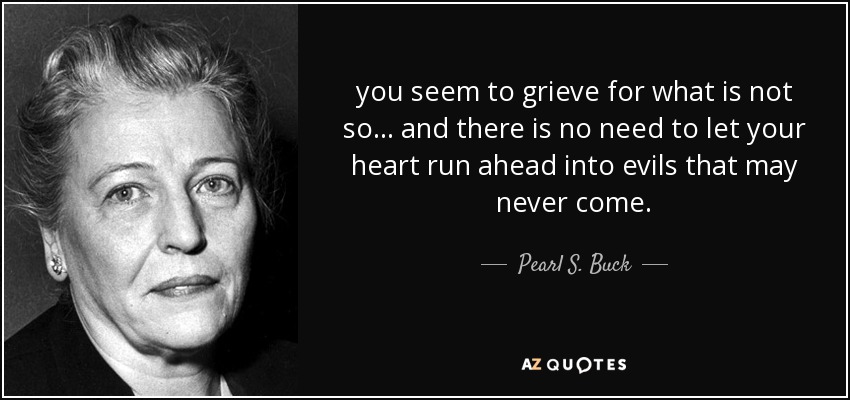 you seem to grieve for what is not so ... and there is no need to let your heart run ahead into evils that may never come. - Pearl S. Buck