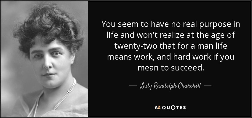 You seem to have no real purpose in life and won't realize at the age of twenty-two that for a man life means work, and hard work if you mean to succeed. - Lady Randolph Churchill
