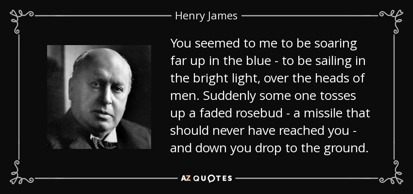 You seemed to me to be soaring far up in the blue - to be sailing in the bright light, over the heads of men. Suddenly some one tosses up a faded rosebud - a missile that should never have reached you - and down you drop to the ground. - Henry James