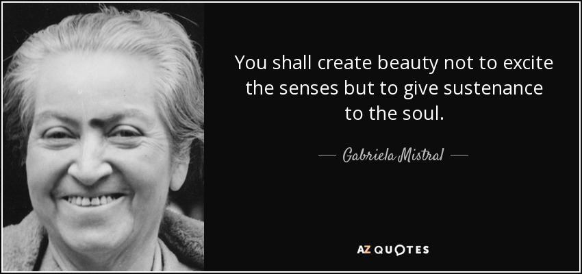You shall create beauty not to excite the senses but to give sustenance to the soul. - Gabriela Mistral