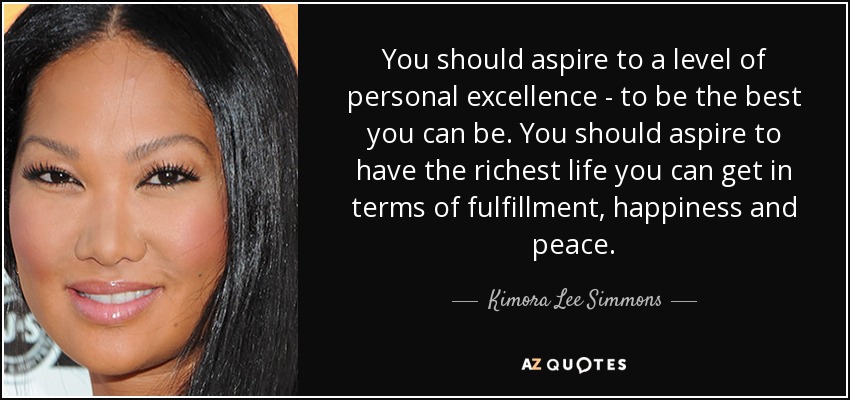 You should aspire to a level of personal excellence - to be the best you can be. You should aspire to have the richest life you can get in terms of fulfillment, happiness and peace. - Kimora Lee Simmons