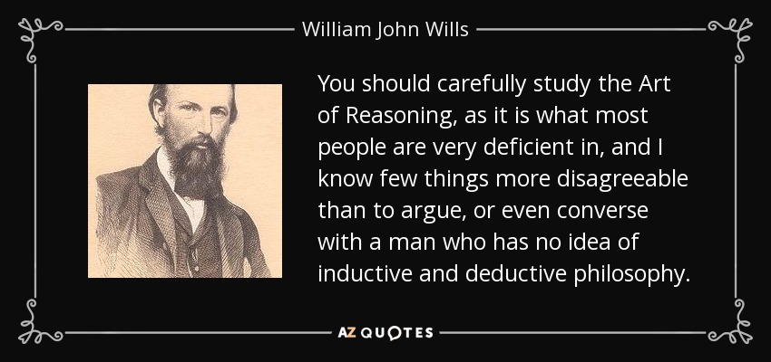 You should carefully study the Art of Reasoning, as it is what most people are very deficient in, and I know few things more disagreeable than to argue, or even converse with a man who has no idea of inductive and deductive philosophy. - William John Wills